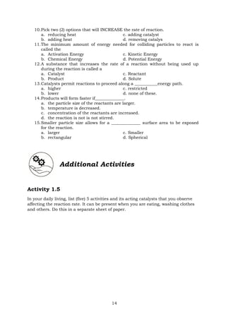 14
10.Pick two (2) options that will INCREASE the rate of reaction.
a. reducing heat c. adding catalyst
b. adding heat d. removing catalys
11.The minimum amount of energy needed for colliding particles to react is
called the
a. Activation Energy c. Kinetic Energy
b. Chemical Energy d. Potential Energy
12.A substance that increases the rate of a reaction without being used up
during the reaction is called a
a. Catalyst c. Reactant
b. Product d. Solute
13.Catalysts permit reactions to proceed along a ___________energy path.
a. higher c. restricted
b. lower d. none of these.
14.Products will form faster if______________.
a. the particle size of the reactants are larger.
b. temperature is decreased.
c. concentration of the reactants are increased.
d. the reaction is not is not stirred.
15.Smaller particle size allows for a ______________ surface area to be exposed
for the reaction.
a. larger c. Smaller
b. rectangular d. Spherical
Additional Activities
Activity 1.5
In your daily living, list (five) 5 activities and its acting catalysts that you observe
affecting the reaction rate. It can be present when you are eating, washing clothes
and others. Do this in a separate sheet of paper.
 