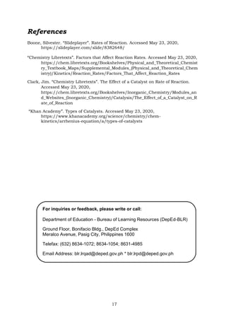 17
For inquiries or feedback, please write or call:
Department of Education - Bureau of Learning Resources (DepEd-BLR)
Ground Floor, Bonifacio Bldg., DepEd Complex
Meralco Avenue, Pasig City, Philippines 1600
Telefax: (632) 8634-1072; 8634-1054; 8631-4985
Email Address: blr.lrqad@deped.gov.ph * blr.lrpd@deped.gov.ph
References
Boone, Silvester. “Slideplayer”. Rates of Reaction. Accessed May 23, 2020,
https://slideplayer.com/slide/8382648/
“Chemistry Libretexts”. Factors that Affect Reaction Rates. Accessed May 23, 2020,
https://chem.libretexts.org/Bookshelves/Physical_and_Theoretical_Chemist
ry_Textbook_Maps/Supplemental_Modules_(Physical_and_Theoretical_Chem
istry)/Kinetics/Reaction_Rates/Factors_That_Affect_Reaction_Rates
Clark, Jim. “Chemistry Libretexts”. The Effect of a Catalyst on Rate of Reaction.
Accessed May 23, 2020,
https://chem.libretexts.org/Bookshelves/Inorganic_Chemistry/Modules_an
d_Websites_(Inorganic_Chemistry)/Catalysis/The_Effect_of_a_Catalyst_on_R
ate_of_Reaction
“Khan Academy”. Types of Catalysts. Accessed May 23, 2020,
https://www.khanacademy.org/science/chemistry/chem-
kinetics/arrhenius-equation/a/types-of-catalysts
 