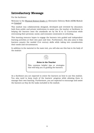 ii
Introductory Message
For the facilitator:
Welcome to the Physical Science Grade 11 Alternative Delivery Mode (ADM) Module
on Catalyst!
This module was collaboratively designed, developed and reviewed by educators
both from public and private institutions to assist you, the teacher or facilitator in
helping the learners meet the standards set by the K to 12 Curriculum while
overcoming their personal, social, and economic constraints in schooling.
This learning resource hopes to engage the learners into guided and independent
learning activities at their own pace and time. Furthermore, this also aims to help
learners acquire the needed 21st century skills while taking into consideration
their needs and circumstances.
In addition to the material in the main text, you will also see this box in the body of
the module:
As a facilitator you are expected to orient the learners on how to use this module.
You also need to keep track of the learners' progress while allowing them to
manage their own learning. Furthermore, you are expected to encourage and assist
the learners as they do the tasks included in the module.
Notes to the Teacher
This contains helpful tips or strategies
that will help you in guiding the learners.
 