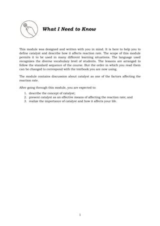 1
What I Need to Know
This module was designed and written with you in mind. It is here to help you to
define catalyst and describe how it affects reaction rate. The scope of this module
permits it to be used in many different learning situations. The language used
recognizes the diverse vocabulary level of students. The lessons are arranged to
follow the standard sequence of the course. But the order in which you read them
can be changed to correspond with the textbook you are now using.
The module contains discussion about catalyst as one of the factors affecting the
reaction rate.
After going through this module, you are expected to:
1. describe the concept of catalyst;
2. present catalyst as an effective means of affecting the reaction rate; and
3. realize the importance of catalyst and how it affects your life.
 