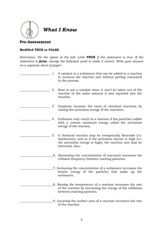 2
What I Know
Pre-Assessment
Modified TRUE or FALSE.
Directions: On the space at the left, write TRUE if the statement is true. If the
statement is false, change the italicized word to make it correct. Write your answer
on a separate sheet of paper.
____________________ 1. A catalyst is a substance that can be added to a reaction
to increase the reaction rate without getting consumed
in the process.
____________________ 2. Heat is not a catalyst since it can’t be taken out of the
reaction in the same amount it was inputted into the
reaction.
____________________ 3. Catalysts increase the rates of chemical reactions by
raising the activation energy of the reactions.
____________________ 4. Collisions only result in a reaction if the particles collide
with a certain maximum energy called the activation
energy of the reaction.
____________________ 5. A chemical reaction may be energetically favorable (i.e.
exothermic), and so if the activation barrier is high (i.e.
the activation energy is high), the reaction rate may be
extremely slow.
______________________6. Decreasing the concentration of reactants increases the
collision frequency between reacting particles.
______________________7. Increasing the concentration of a substance increases the
kinetic energy of the particles that make up the
substance.
______________________8. Raising the temperature of a reaction increases the rate
of the reaction by increasing the energy of the collisions
between reacting particles.
______________________9. Lowering the surface area of a reactant increases the rate
of the reaction.
 