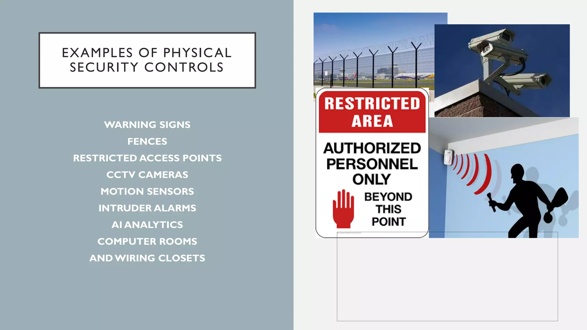 EXAMPLES OF PHYSICAL
SECURITY CONTROLS
WARNING SIGNS
FENCES
RESTRICTED ACCESS POINTS
CCTV CAMERAS
MOTION SENSORS
INTRUDER ALARMS
AI ANALYTICS
COMPUTER ROOMS
AND WIRING CLOSETS
 