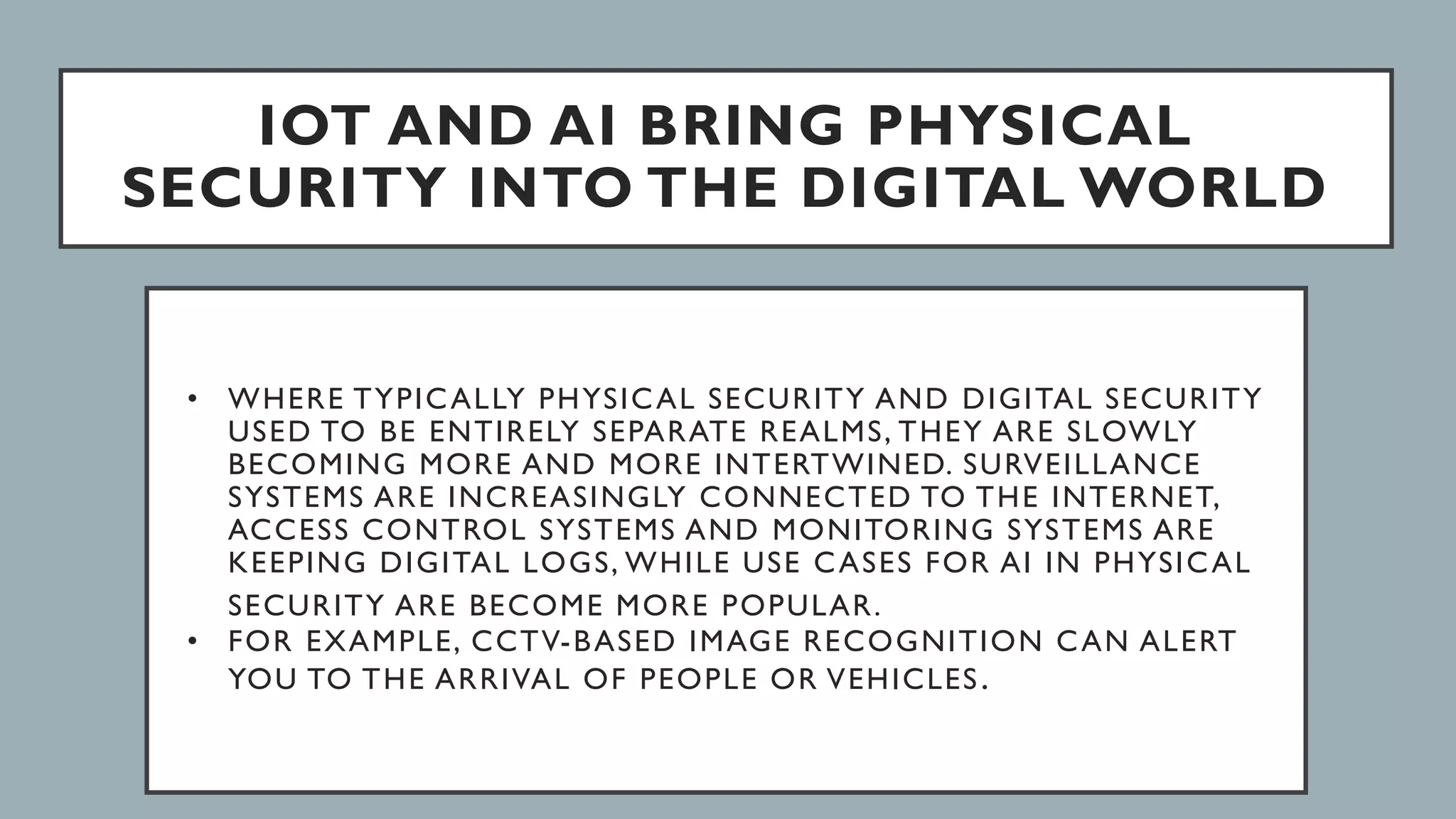 IOT AND AI BRING PHYSICAL
SECURITY INTO THE DIGITAL WORLD
• WHERE TYPICALLY PHYSICAL SECURITY AND DIGITAL SECURITY
USED TO BE ENTIRELY SEPARATE REALMS, THEY ARE SLOWLY
BECOMING MORE AND MORE INTERTWINED. SURVEILLANCE
SYSTEMS ARE INCREASINGLY CONNECTED TO THE INTERNET,
ACCESS CONTROL SYSTEMS AND MONITORING SYSTEMS ARE
KEEPING DIGITAL LOGS, WHILE USE CASES FOR AI IN PHYSICAL
SECURITY ARE BECOME MORE POPULAR.
• FOR EXAMPLE, CCTV-BASED IMAGE RECOGNITION CAN ALERT
YOU TO THE ARRIVAL OF PEOPLE OR VEHICLES.
 
