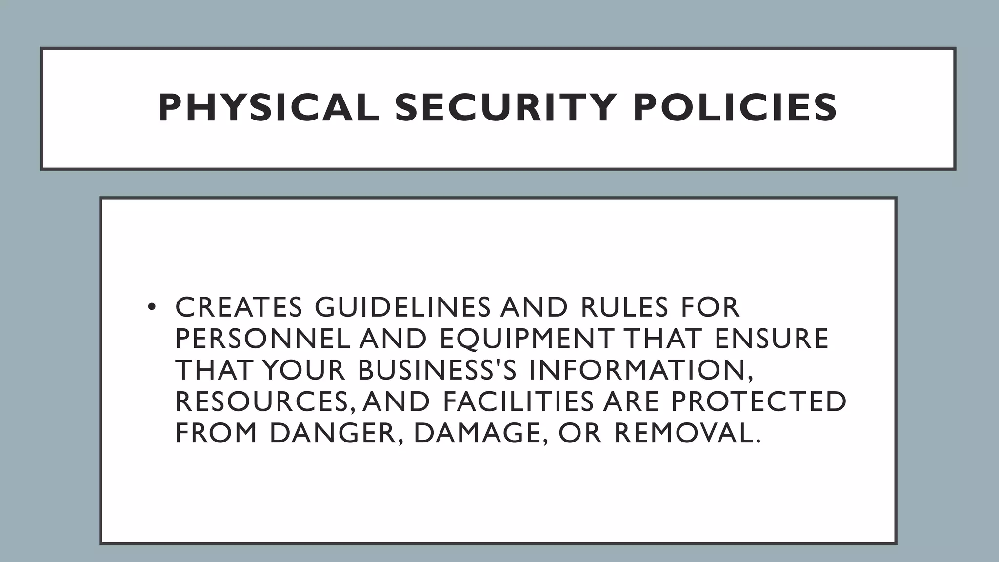 PHYSICAL SECURITY POLICIES
• CREATES GUIDELINES AND RULES FOR
PERSONNEL AND EQUIPMENT THAT ENSURE
THAT YOUR BUSINESS'S INFORMATION,
RESOURCES, AND FACILITIES ARE PROTECTED
FROM DANGER, DAMAGE, OR REMOVAL.
 