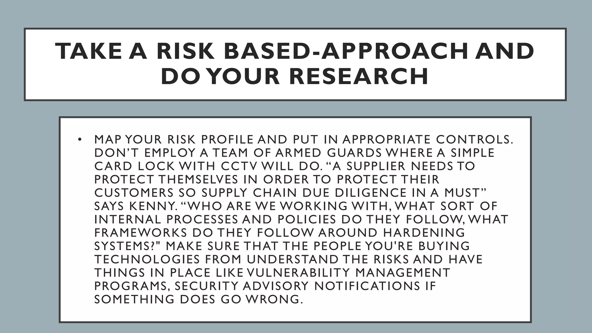 TAKE A RISK BASED-APPROACH AND
DO YOUR RESEARCH
• MAP YOUR RISK PROFILE AND PUT IN APPROPRIATE CONTROLS.
DON’T EMPLOY A TEAM OF ARMED GUARDS WHERE A SIMPLE
CARD LOCK WITH CCTV WILL DO. “A SUPPLIER NEEDS TO
PROTECT THEMSELVES IN ORDER TO PROTECT THEIR
CUSTOMERS SO SUPPLY CHAIN DUE DILIGENCE IN A MUST”
SAYS KENNY. “WHO ARE WE WORKING WITH, WHAT SORT OF
INTERNAL PROCESSES AND POLICIES DO THEY FOLLOW, WHAT
FRAMEWORKS DO THEY FOLLOW AROUND HARDENING
SYSTEMS?" MAKE SURE THAT THE PEOPLE YOU'RE BUYING
TECHNOLOGIES FROM UNDERSTAND THE RISKS AND HAVE
THINGS IN PLACE LIKE VULNERABILITY MANAGEMENT
PROGRAMS, SECURITY ADVISORY NOTIFICATIONS IF
SOMETHING DOES GO WRONG.
 