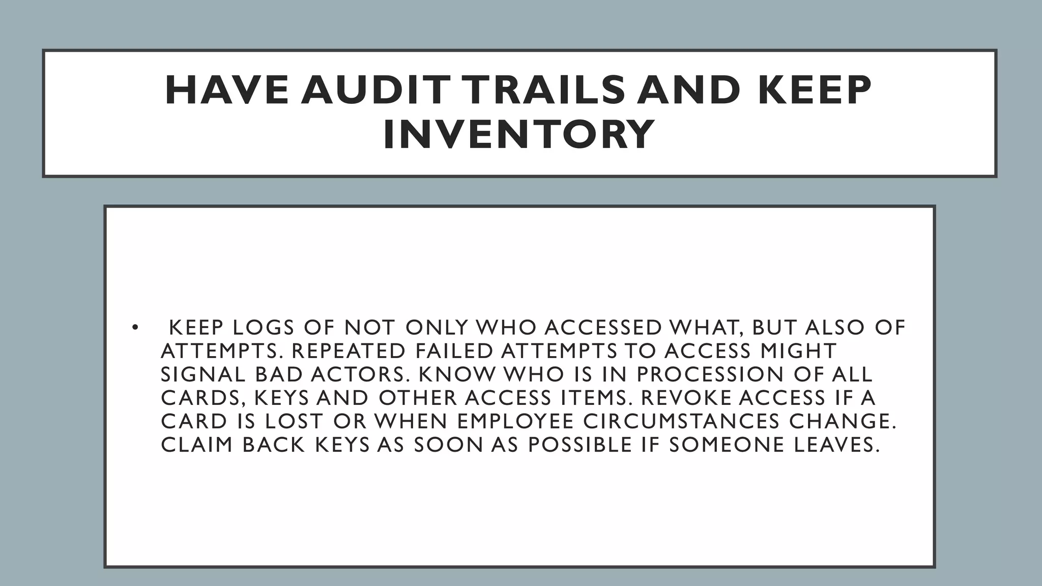 HAVE AUDIT TRAILS AND KEEP
INVENTORY
• KEEP LOGS OF NOT ONLY WHO ACCESSED WHAT, BUT ALSO OF
ATTEMPTS. REPEATED FAILED ATTEMPTS TO ACCESS MIGHT
SIGNAL BAD ACTORS. KNOW WHO IS IN PROCESSION OF ALL
CARDS, KEYS AND OTHER ACCESS ITEMS. REVOKE ACCESS IF A
CARD IS LOST OR WHEN EMPLOYEE CIRCUMSTANCES CHANGE.
CLAIM BACK KEYS AS SOON AS POSSIBLE IF SOMEONE LEAVES.
 