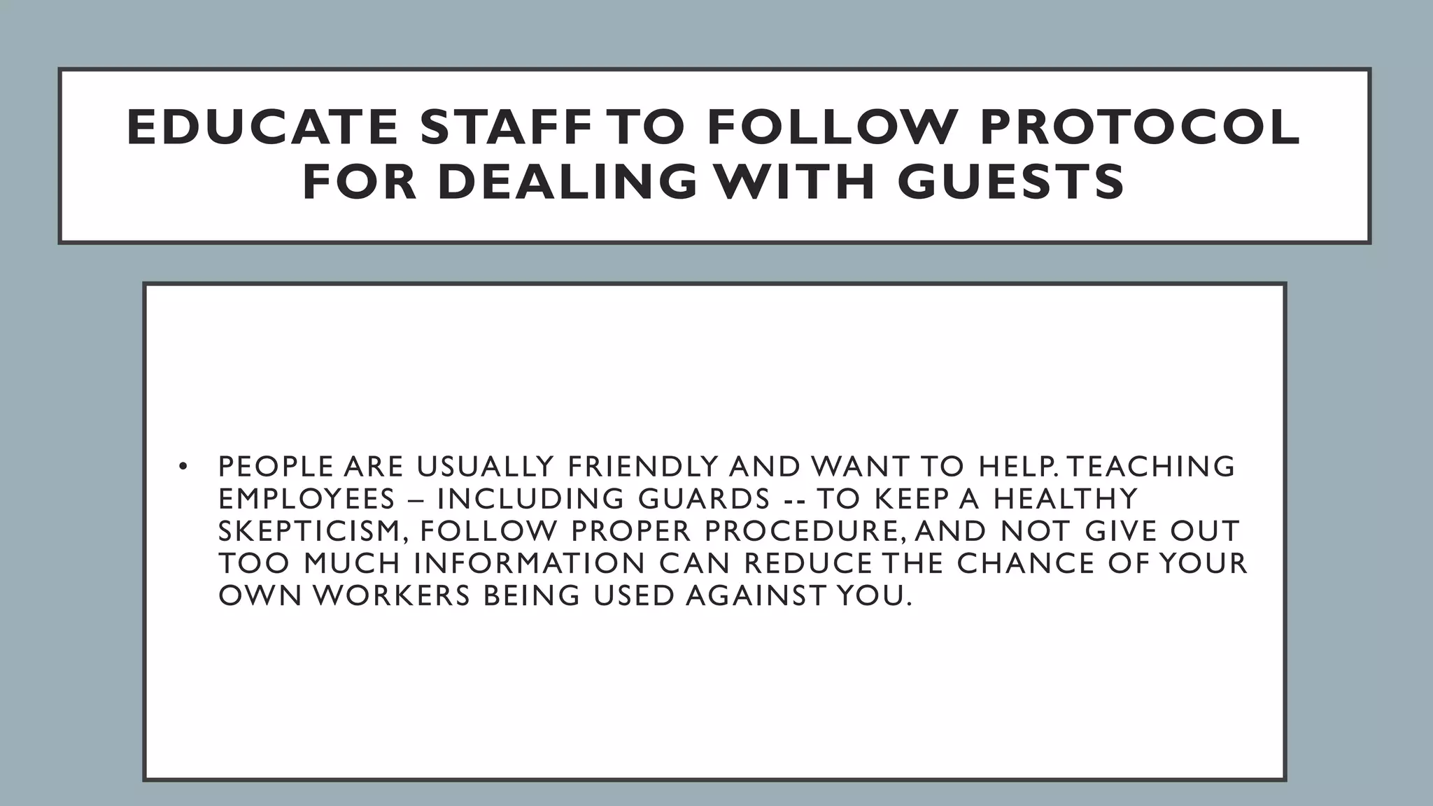 EDUCATE STAFF TO FOLLOW PROTOCOL
FOR DEALING WITH GUESTS
• PEOPLE ARE USUALLY FRIENDLY AND WANT TO HELP. TEACHING
EMPLOYEES – INCLUDING GUARDS -- TO KEEP A HEALTHY
SKEPTICISM, FOLLOW PROPER PROCEDURE, AND NOT GIVE OUT
TOO MUCH INFORMATION CAN REDUCE THE CHANCE OF YOUR
OWN WORKERS BEING USED AGAINST YOU.
 