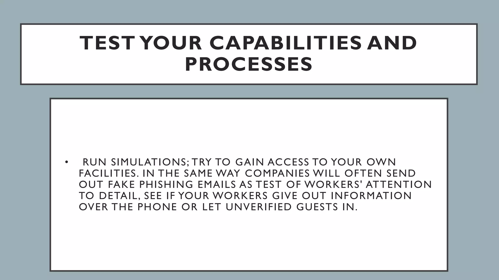 TEST YOUR CAPABILITIES AND
PROCESSES
• RUN SIMULATIONS; TRY TO GAIN ACCESS TO YOUR OWN
FACILITIES. IN THE SAME WAY COMPANIES WILL OFTEN SEND
OUT FAKE PHISHING EMAILS AS TEST OF WORKERS' ATTENTION
TO DETAIL, SEE IF YOUR WORKERS GIVE OUT INFORMATION
OVER THE PHONE OR LET UNVERIFIED GUESTS IN.
 