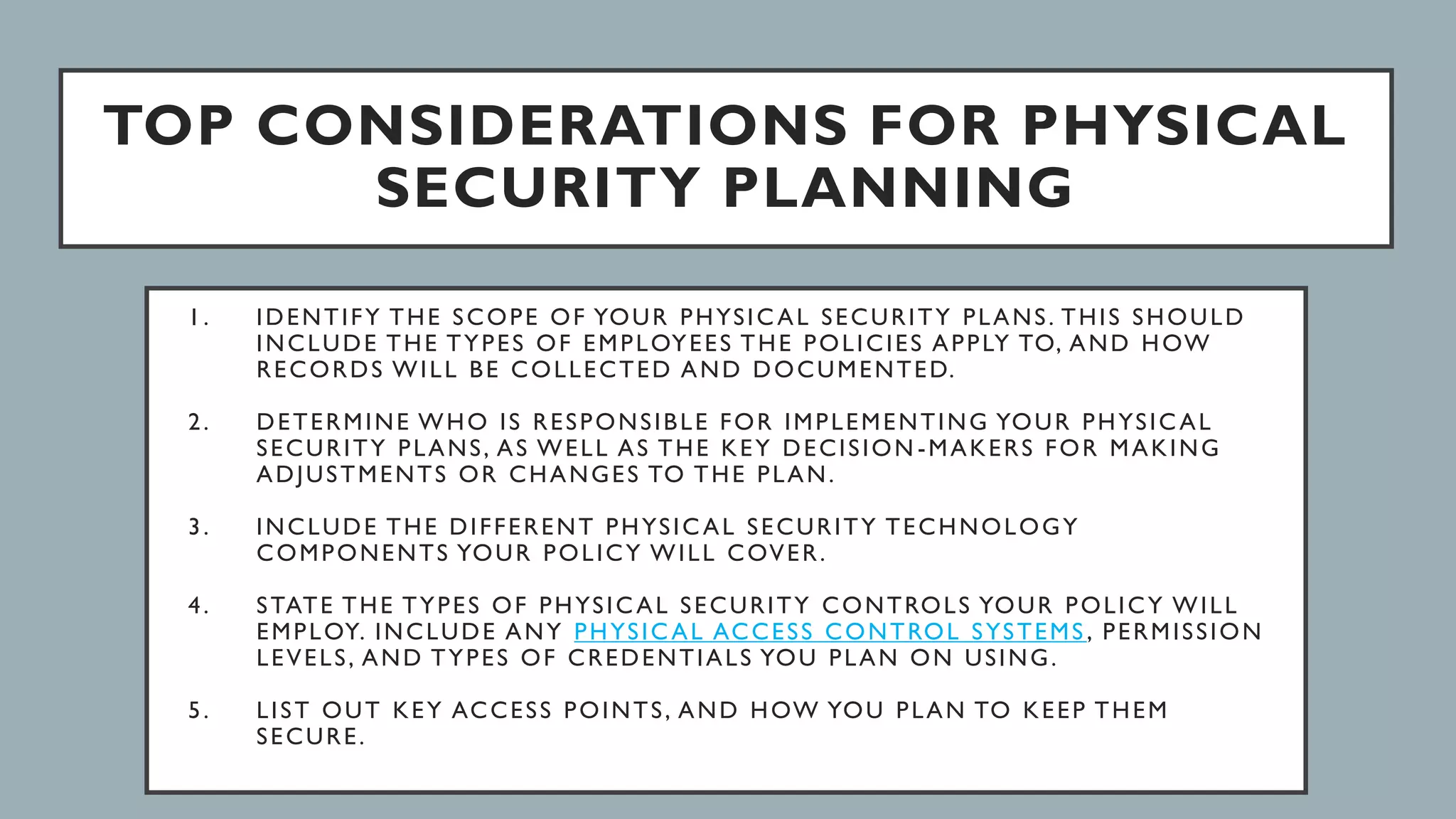 TOP CONSIDERATIONS FOR PHYSICAL
SECURITY PLANNING
1. IDENTIFY THE SCOPE OF YOUR PHYSICAL SECURITY PLANS. THIS SHOULD
INCLUDE THE TYPES OF EMPLOYEES THE POLICIES APPLY TO, AND HOW
RECORDS WILL BE COLLECTED AND DOCUMENTED.
2. DETERMINE WHO IS RESPONSIBLE FOR IMPLEMENTING YOUR PHYSICAL
SECURITY PLANS, AS WELL AS THE KEY DECISION -MAKERS FOR MAKING
ADJUSTMENTS OR CHANGES TO THE PLAN.
3. INCLUDE THE DIFFERENT PHYSICAL SECURITY TECHNOLOGY
COMPONENTS YOUR POLICY WILL COVER.
4. STATE THE TYPES OF PHYSICAL SECURITY CONTROLS YOUR POLICY WILL
EMPLOY. INCLUDE ANY PHYSICAL ACCESS CONTROL SYSTEMS , PERMISSION
LEVELS, AND TYPES OF CREDENTIALS YOU PLAN ON USING.
5. LIST OUT KEY ACCESS POINTS, AND HOW YOU PLAN TO KEEP THEM
SECURE.
 