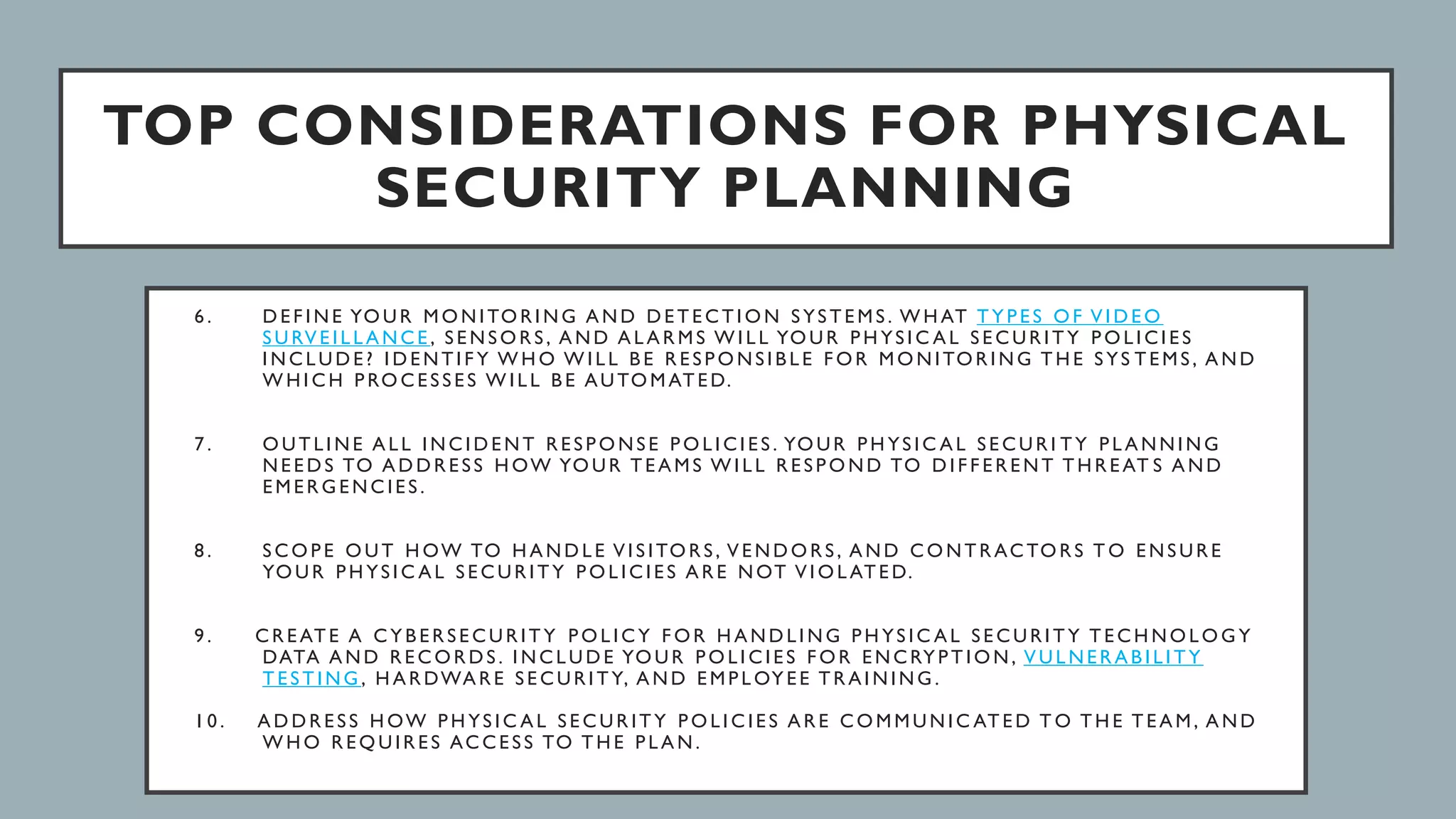 TOP CONSIDERATIONS FOR PHYSICAL
SECURITY PLANNING
6 . D E F I N E YO U R M O N I TO R I N G A N D D E T E C T I O N S YS T E M S . W H AT T Y P E S O F V I D E O
S U RV E I L L A N C E , S E N S O R S , A N D A L A R M S W I L L YO U R P H YS I C A L S E C U R I T Y P O L I C I E S
I N C L U D E ? I D E N T I F Y W H O W I L L B E R E S P O N S I B L E F O R M O N I TO R I N G T H E S YS T E M S , A N D
W H I C H P RO C E S S E S W I L L B E AU TO M AT E D.
7 . O U T L I N E A L L I N C I D E N T R E S P O N S E P O L I C I E S . YO U R P H YS I C A L S E C U R I T Y P L A N N I N G
N E E D S TO A D D R E S S H OW YO U R T E A M S W I L L R E S P O N D TO D I F F E R E N T T H R E AT S A N D
E M E R G E N C I E S .
8 . S C O P E O U T H OW TO H A N D L E V I S I TO R S , V E N D O R S , A N D C O N T R AC TO R S T O E N S U R E
YO U R P H YS I C A L S E C U R I T Y P O L I C I E S A R E N OT V I O L AT E D.
9 . C R E AT E A C Y B E R S E C U R I T Y P O L I C Y F O R H A N D L I N G P H YS I C A L S E C U R I T Y T E C H N O L O G Y
DATA A N D R E C O R D S . I N C L U D E YO U R P O L I C I E S F O R E N C RY P T I O N , V U L N E R A B I L I T Y
T E S T I N G , H A R DWA R E S E C U R I T Y, A N D E M P L OY E E T R A I N I N G .
1 0 . A D D R E S S H OW P H YS I C A L S E C U R I T Y P O L I C I E S A R E C O M M U N I C AT E D T O T H E T E A M , A N D
W H O R E Q U I R E S AC C E S S TO T H E P L A N .
 