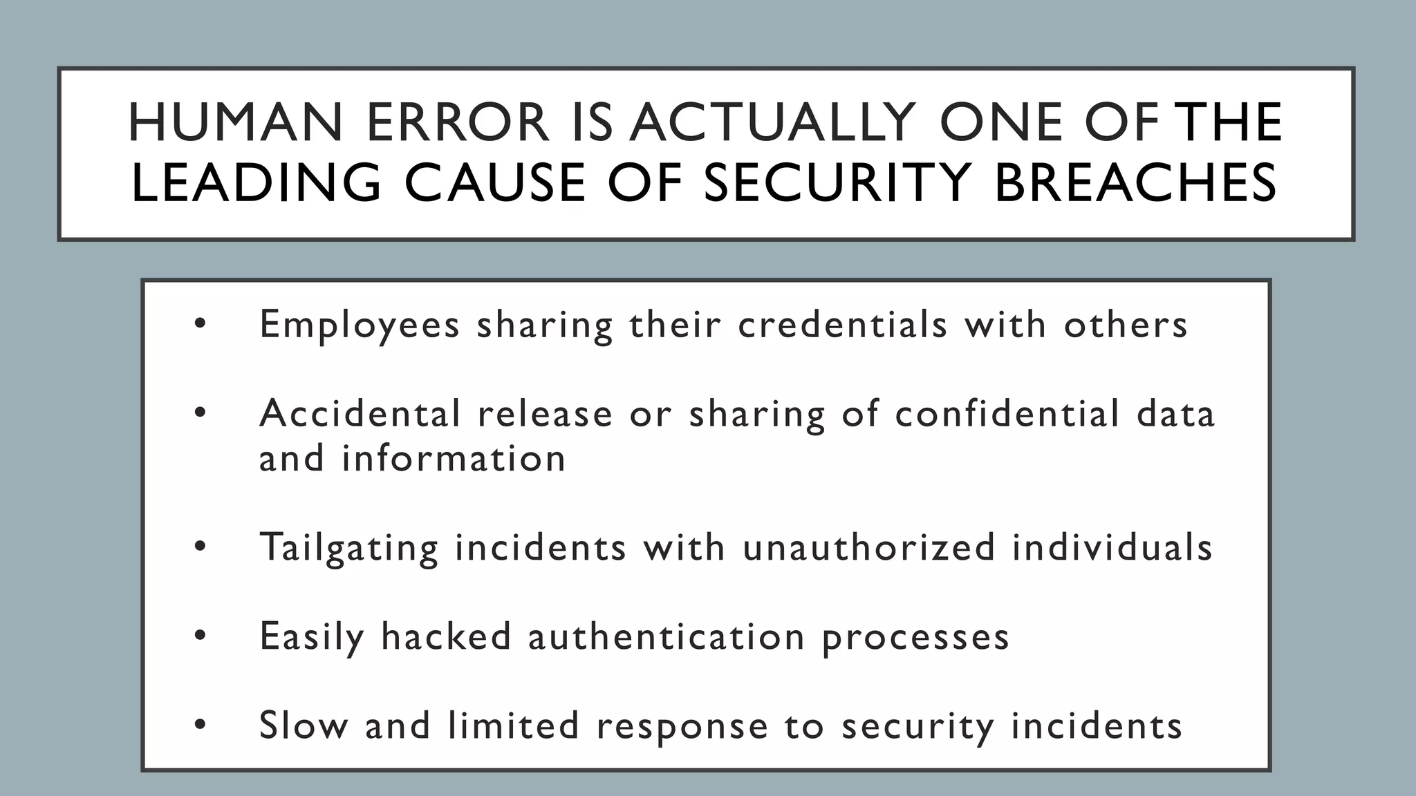HUMAN ERROR IS ACTUALLY ONE OF THE
LEADING CAUSE OF SECURITY BREACHES
• Employees sharing their credentials with others
• Accidental release or sharing of confidential data
and information
• Tailgating incidents with unauthorized individuals
• Easily hacked authentication processes
• Slow and limited response to security incidents
 