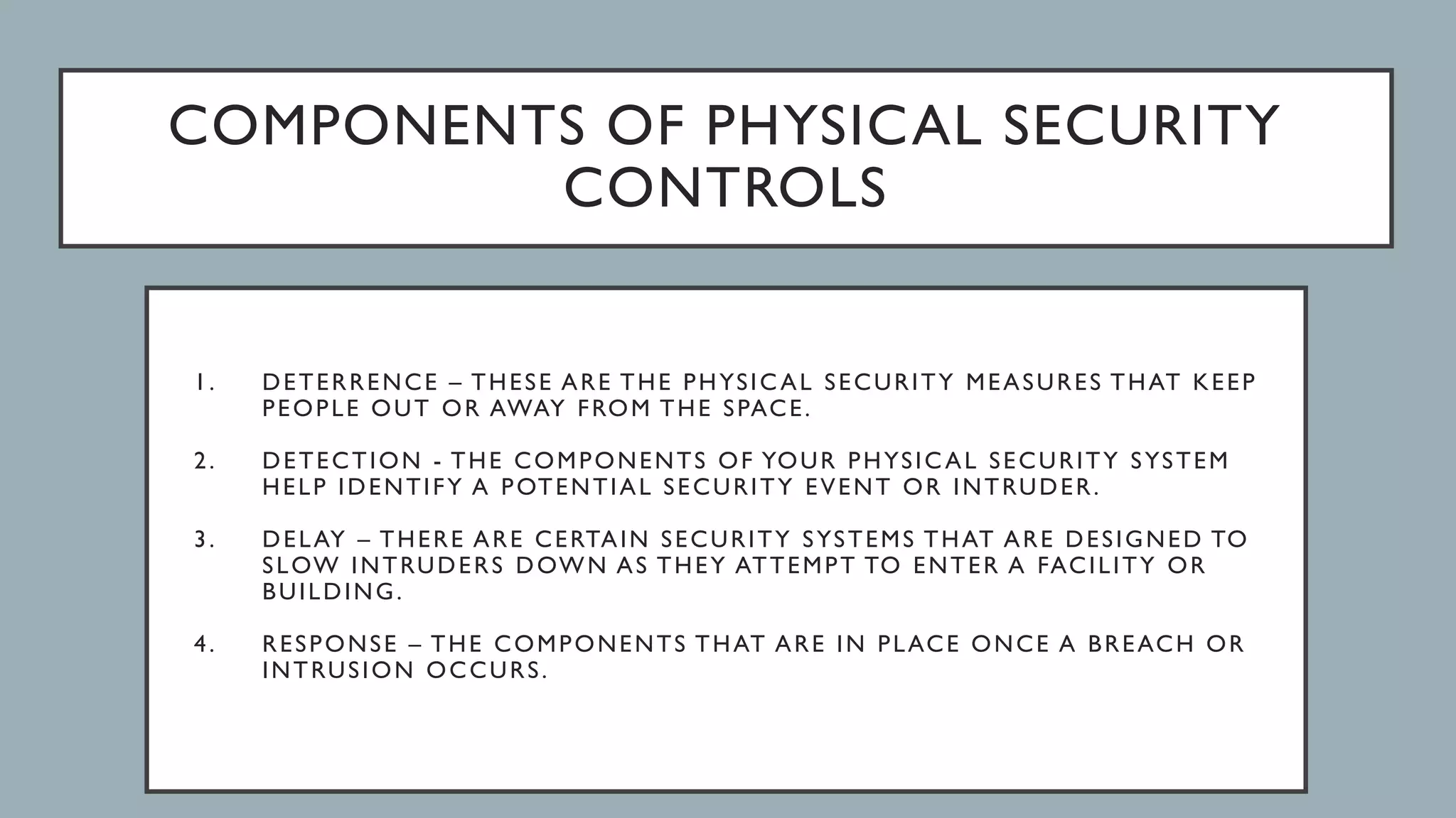 COMPONENTS OF PHYSICAL SECURITY
CONTROLS
1. DETERRENCE – THESE ARE THE PHYSICAL SECURITY MEASURES THAT KEEP
PEOPLE OUT OR AWAY FROM THE SPACE.
2. DETECTION - THE COMPONENTS OF YOUR PHYSICAL SECURITY SYSTEM
HELP IDENTIFY A POTENTIAL SECURITY EVENT OR INTRUDER.
3. DELAY – THERE ARE CERTAIN SECURITY SYSTEMS THAT ARE DESIGNED TO
SLOW INTRUDERS DOWN AS THEY ATTEMPT TO ENTER A FACILITY OR
BUILDING.
4. RESPONSE – THE COMPONENTS THAT ARE IN PLACE ONCE A BREACH OR
INTRUSION OCCURS.
 