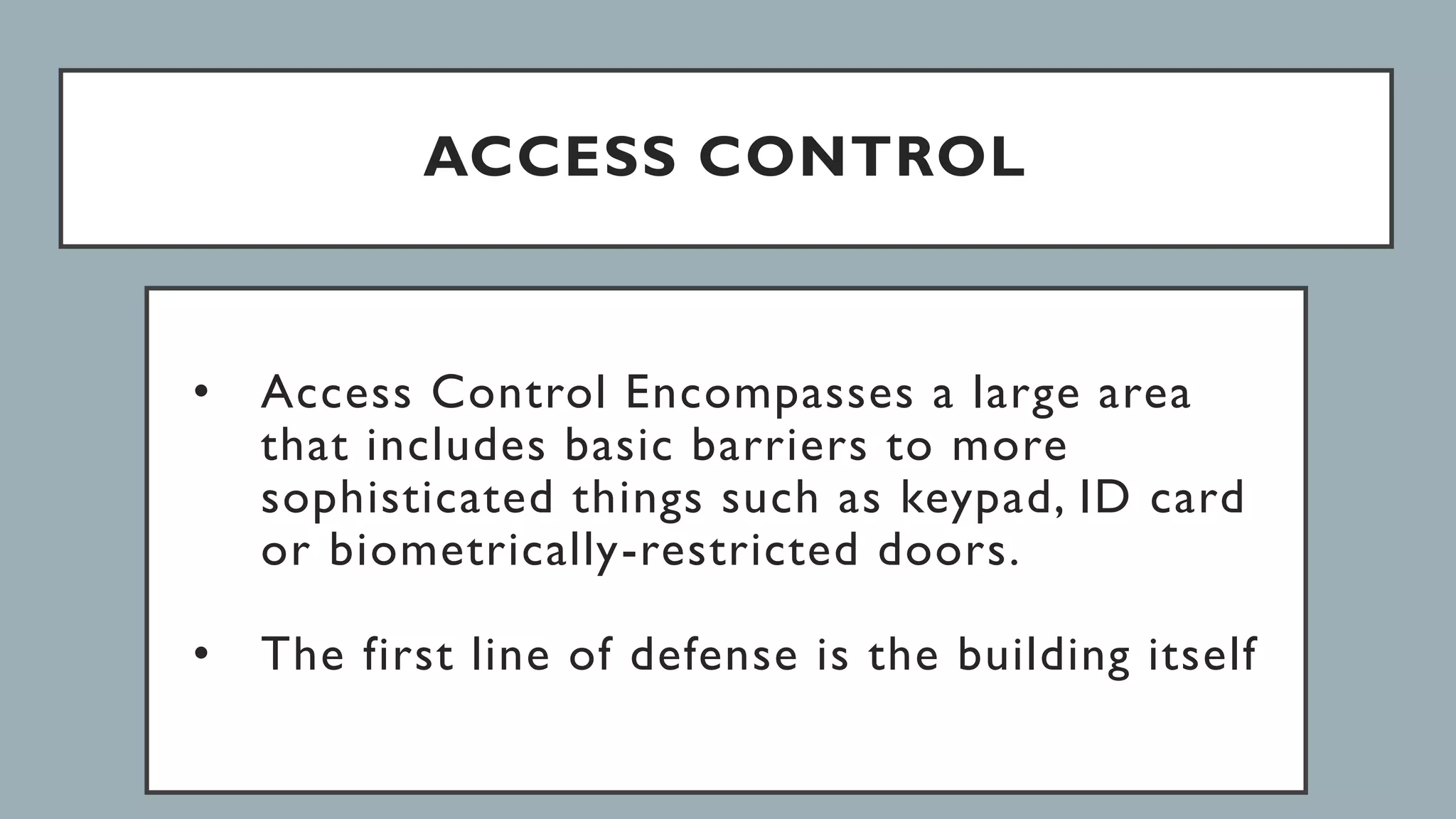 ACCESS CONTROL
• Access Control Encompasses a large area
that includes basic barriers to more
sophisticated things such as keypad, ID card
or biometrically-restricted doors.
• The first line of defense is the building itself
 