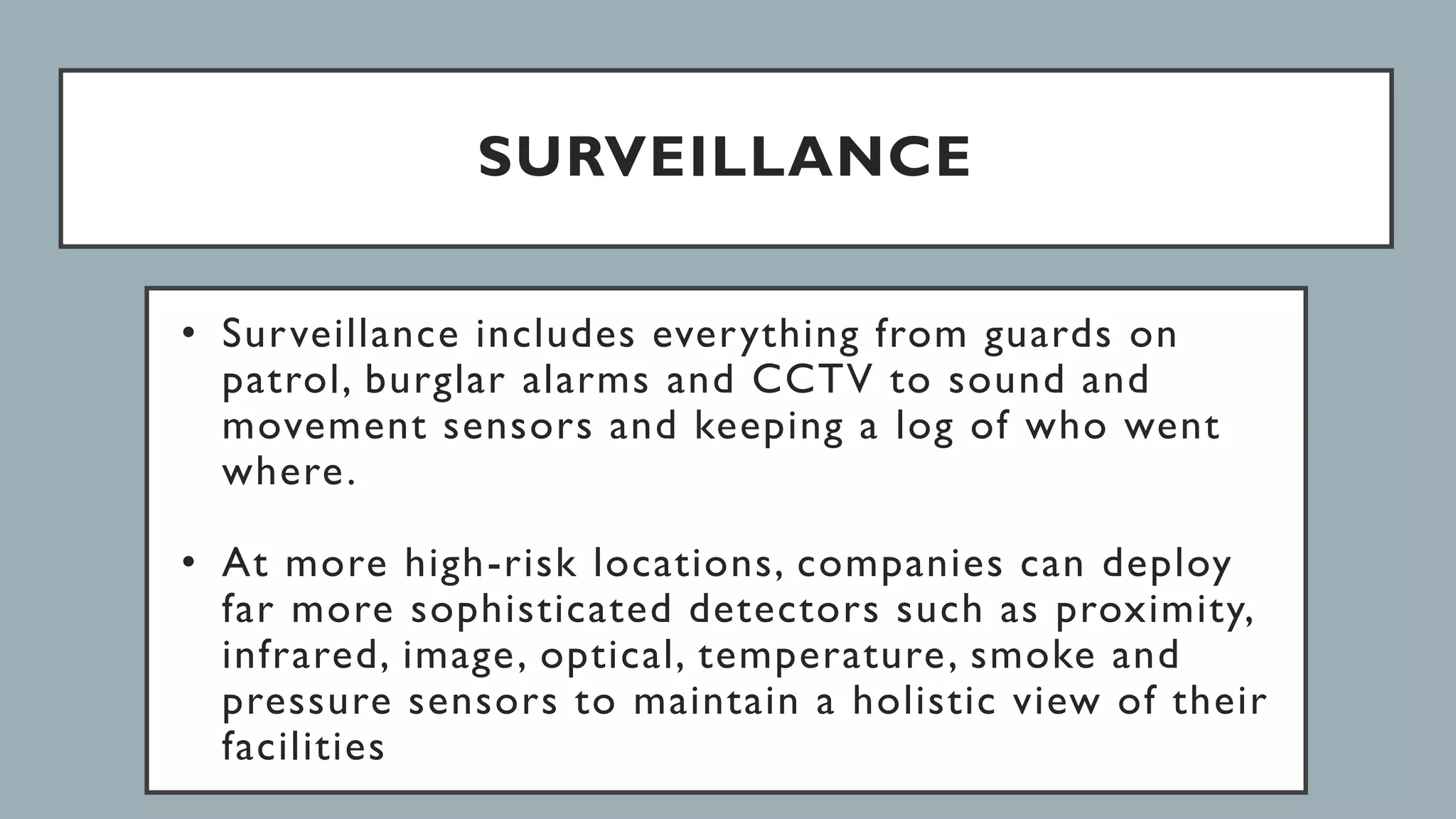 SURVEILLANCE
• Surveillance includes everything from guards on
patrol, burglar alarms and CCTV to sound and
movement sensors and keeping a log of who went
where.
• At more high-risk locations, companies can deploy
far more sophisticated detectors such as proximity,
infrared, image, optical, temperature, smoke and
pressure sensors to maintain a holistic view of their
facilities
 