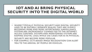 IOT AND AI BRING PHYSICAL
SECURITY INTO THE DIGITAL WORLD
• WHERE TYPICALLY PHYSICAL SECURITY AND DIGITAL SECURITY
USED TO BE ENTIRELY SEPARATE REALMS, THEY ARE SLOWLY
BECOMING MORE AND MORE INTERTWINED. SURVEILLANCE
SYSTEMS ARE INCREASINGLY CONNECTED TO THE INTERNET,
ACCESS CONTROL SYSTEMS AND MONITORING SYSTEMS ARE
KEEPING DIGITAL LOGS, WHILE USE CASES FOR AI IN PHYSICAL
SECURITY ARE BECOME MORE POPULAR.
• FOR EXAMPLE, CCTV-BASED IMAGE RECOGNITION CAN ALERT
YOU TO THE ARRIVAL OF PEOPLE OR VEHICLES.
 