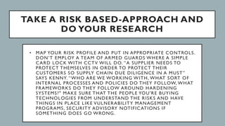 TAKE A RISK BASED-APPROACH AND
DO YOUR RESEARCH
• MAP YOUR RISK PROFILE AND PUT IN APPROPRIATE CONTROLS.
DON’T EMPLOY A TEAM OF ARMED GUARDS WHERE A SIMPLE
CARD LOCK WITH CCTV WILL DO. “A SUPPLIER NEEDS TO
PROTECT THEMSELVES IN ORDER TO PROTECT THEIR
CUSTOMERS SO SUPPLY CHAIN DUE DILIGENCE IN A MUST”
SAYS KENNY. “WHO ARE WE WORKING WITH, WHAT SORT OF
INTERNAL PROCESSES AND POLICIES DO THEY FOLLOW, WHAT
FRAMEWORKS DO THEY FOLLOW AROUND HARDENING
SYSTEMS?" MAKE SURE THAT THE PEOPLE YOU'RE BUYING
TECHNOLOGIES FROM UNDERSTAND THE RISKS AND HAVE
THINGS IN PLACE LIKE VULNERABILITY MANAGEMENT
PROGRAMS, SECURITY ADVISORY NOTIFICATIONS IF
SOMETHING DOES GO WRONG.
 