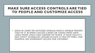 MAKE SURE ACCESS CONTROLS ARE TIED
TO PEOPLE AND CUSTOMIZE ACCESS
• EACH ID CARD OR KEYCODE SHOULD HAVE A UNIQUE PERSON
TIED TO IT. BLANKET ACCESS CARDS OR CODES MAKE DATA
LEAKS MORE LIKELY AND HARDER TO TRACK. IF YOUR FACILITY
HAS STRICT SCHEDULES, ENSURE ACCESS IS TIED TO TIMES--FOR
EXAMPLE, NO OVERNIGHT ACCESS FOR CATERERS.
 