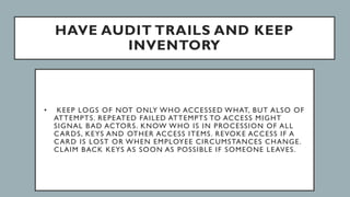 HAVE AUDIT TRAILS AND KEEP
INVENTORY
• KEEP LOGS OF NOT ONLY WHO ACCESSED WHAT, BUT ALSO OF
ATTEMPTS. REPEATED FAILED ATTEMPTS TO ACCESS MIGHT
SIGNAL BAD ACTORS. KNOW WHO IS IN PROCESSION OF ALL
CARDS, KEYS AND OTHER ACCESS ITEMS. REVOKE ACCESS IF A
CARD IS LOST OR WHEN EMPLOYEE CIRCUMSTANCES CHANGE.
CLAIM BACK KEYS AS SOON AS POSSIBLE IF SOMEONE LEAVES.
 