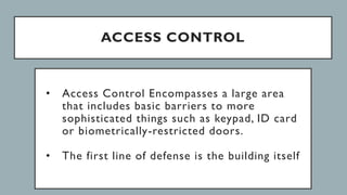 ACCESS CONTROL
• Access Control Encompasses a large area
that includes basic barriers to more
sophisticated things such as keypad, ID card
or biometrically-restricted doors.
• The first line of defense is the building itself
 