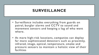 SURVEILLANCE
• Surveillance includes everything from guards on
patrol, burglar alarms and CCTV to sound and
movement sensors and keeping a log of who went
where.
• At more high-risk locations, companies can deploy
far more sophisticated detectors such as proximity,
infrared, image, optical, temperature, smoke and
pressure sensors to maintain a holistic view of their
facilities
 