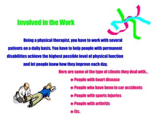 Involved in the Work Here are some of the type of clients they deal with… People with heart disease People who have been in car accidents People with sports injuries People with arthritis  Etc. Being a physical therapist, you have to work with several  patients on a daily basis. You have to help people with permanent  disabilities achieve the highest possible level of physical function  and let people know how they improve each day. 