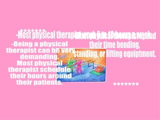 -Most physical therapist work 8 to 10 hours a week. -Most physical therapist spend  their time bending, standing, or lifting equiptment. -Being a physical therapist can be very  demanding.  Most physical  therapist schedule their hours around  their patients.  ******* ******* 