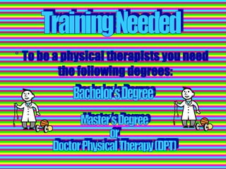 To be a physical therapists you need the following degrees: Master's Degree or Doctor Physical Therapy (DPT) Bachelor's Degree Training Needed 