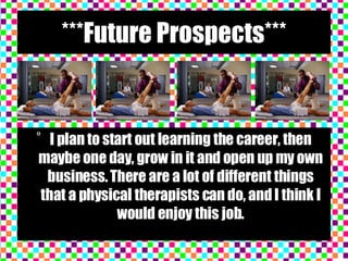 ***Future Prospects*** I plan to start out learning the career, then maybe one day, grow in it and open up my own business. There are a lot of different things that a physical therapists can do, and I think I would enjoy this job. 