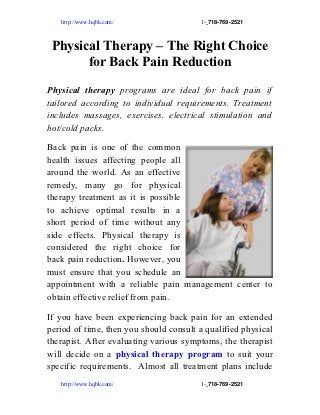 http://www.hqbk.com/                 1- 718­769­2521



 Physical Therapy – The Right Choice
       for Back Pain Reduction

Physical therapy programs are ideal for back pain if
tailored according to individual requirements. Treatment
includes massages, exercises, electrical stimulation and
hot/cold packs.

Back pain is one of the common
health issues affecting people all
around the world. As an effective
remedy, many go for physical
therapy treatment as it is possible
to achieve optimal results in a
short period of time without any
side effects. Physical therapy is
considered the right choice for
back pain reduction. However, you
must ensure that you schedule an
appointment with a reliable pain management center to
obtain effective relief from pain.

If you have been experiencing back pain for an extended
period of time, then you should consult a qualified physical
therapist. After evaluating various symptoms, the therapist
will decide on a physical therapy program to suit your
specific requirements. Almost all treatment plans include
   http://www.hqbk.com/                 1- 718­769­2521
 
