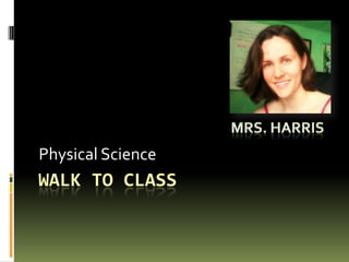 Walk to class Physical Science Mrs. Harris 