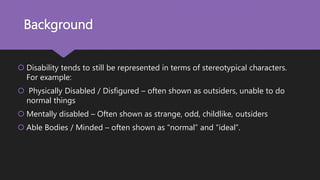 Background
 Disability tends to still be represented in terms of stereotypical characters.
For example:
 Physically Disabled / Disfigured – often shown as outsiders, unable to do
normal things
 Mentally disabled – Often shown as strange, odd, childlike, outsiders
 Able Bodies / Minded – often shown as “normal” and “ideal”.
 