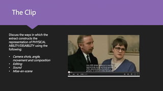 The Clip
Discuss the ways in which the
extract constructs the
representation of PHYSICAL
ABILITY/DISABILITY using the
following:
• Camera shots, angle,
movement and composition
• Editing
• Sound
• Mise-en-scene
 