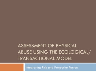 ASSESSMENT OF PHYSICAL ABUSE USING THE ECOLOGICAL/TRANSACTIONAL MODEL Integrating Risk and Protective Factors 