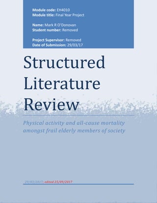 Structured
Literature
Review
Physical activity and all-cause mortality
amongst frail elderly members of society
29/03/2017; edited 25/09/2017
Module code: EH4010
Module title: Final Year Project
Name: Mark R O’Donovan
Student number: Removed
Project Supervisor: Removed
Date of Submission: 29/03/17
 