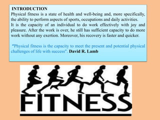 INTRODUCTION
Physical fitness is a state of health and well-being and, more specifically,
the ability to perform aspects of sports, occupations and daily activities.
It is the capacity of an individual to do work effectively with joy and
pleasure. After the work is over, he still has sufficient capacity to do more
work without any exertion. Moreover, his recovery is faster and quicker.
“Physical fitness is the capacity to meet the present and potential physical
challenges of life with success”. David R. Lamb
 
