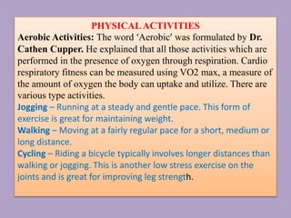 PHYSICALACTIVITIES
Aerobic Activities: The word ‘Aerobic’ was formulated by Dr.
Cathen Cupper. He explained that all those activities which are
performed in the presence of oxygen through respiration. Cardio
respiratory fitness can be measured using VO2 max, a measure of
the amount of oxygen the body can uptake and utilize. There are
various type activities.
Jogging – Running at a steady and gentle pace. This form of
exercise is great for maintaining weight.
Walking – Moving at a fairly regular pace for a short, medium or
long distance.
Cycling – Riding a bicycle typically involves longer distances than
walking or jogging. This is another low stress exercise on the
joints and is great for improving leg strength.
 