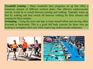 Treadmill training – Many treadmills have programs set up that offers a
numerous amount of different workout plans. One effective cardiovascular
activity would be to switch between running and walking. Typically warm up
first by walking and then switch off between walking for three minutes and
running for three minutes.
Swimming – Using the arms and legs to keep oneself afloat and moving either
forwards or backwards. This is a good full body exercise for those who are
looking to strengthen their core while improving cardiovascular endurance.
 