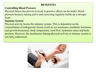 BENEFITES
Controlling Blood Pressure
Physical fitness has proven to result in positive effects on the body's blood
pressure because staying active and exercising regularly builds up a stronger
heart.
Immune System
Physical activity boosts the immune system. This is dependent on the
concentration of endogenous factors (such as sex hormones, metabolic hormones
and growth hormones), body temperature, lood flow, hydration status and body
position. However, the mechanism linking physical activity to immune system is
not fully understood.
 
