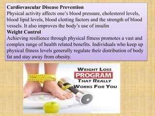 Cardiovascular Disease Prevention
Physical activity affects one’s blood pressure, cholesterol levels,
blood lipid levels, blood clotting factors and the strength of blood
vessels. It also improves the body’s use of insulin
Weight Control
Achieving resilience through physical fitness promotes a vast and
complex range of health related benefits. Individuals who keep up
physical fitness levels generally regulate their distribution of body
fat and stay away from obesity.
 