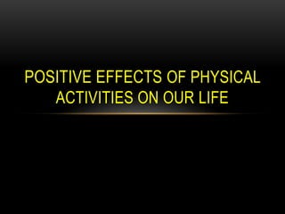 POSITIVE EFFECTS OF PHYSICAL 
ACTIVITIES ON OUR LIFE 
 