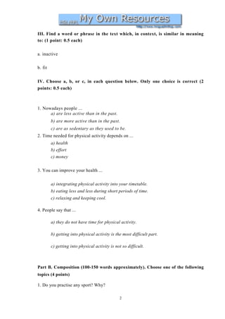 III. Find a word or phrase in the text which, in context, is similar in meaning
to: (1 point: 0.5 each)

a. inactive


b. fit


IV. Choose a, b, or c, in each question below. Only one choice is correct (2
points: 0.5 each)



1. Nowadays people ...
      a) are less active than in the past.
         b) are more active than in the past.
         c) are as sedentary as they used to be.
2. Time needed for physical activity depends on ...
         a) health
         b) effort
         c) money


3. You can improve your health ...


         a) integrating physical activity into your timetable.
         b) eating less and less during short periods of time.
         c) relaxing and keeping cool.

4. People say that ...

         a) they do not have time for physical activity.

         b) getting into physical activity is the most difficult part.

         c) getting into physical activity is not so difficult.



Part B. Composition (100-150 words approximately). Choose one of the following
topics (4 points)

1. Do you practise any sport? Why?

                                                2
 