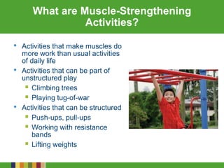 What are Muscle-Strengthening
Activities?
• Activities that make muscles do
more work than usual activities
of daily life
• Activities that can be part of
unstructured play
 Climbing trees
 Playing tug-of-war
• Activities that can be structured
 Push-ups, pull-ups
 Working with resistance
bands
 Lifting weights
 
