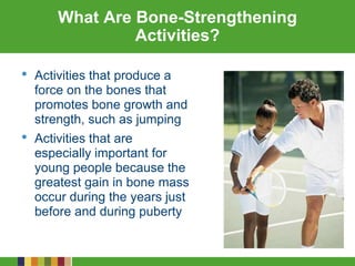 What Are Bone-Strengthening
Activities?
• Activities that produce a
force on the bones that
promotes bone growth and
strength, such as jumping
• Activities that are
especially important for
young people because the
greatest gain in bone mass
occur during the years just
before and during puberty
 