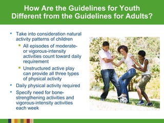 How Are the Guidelines for Youth
Different from the Guidelines for Adults?
• Take into consideration natural
activity patterns of children
 All episodes of moderate-
or vigorous-intensity
activities count toward daily
requirement
 Unstructured active play
can provide all three types
of physical activity
• Daily physical activity required
• Specify need for bone-
strengthening activities and
vigorous-intensity activities
each week
 