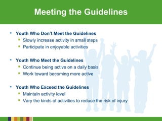 Meeting the Guidelines
• Youth Who Don’t Meet the Guidelines
 Slowly increase activity in small steps
 Participate in enjoyable activities
• Youth Who Meet the Guidelines
 Continue being active on a daily basis
 Work toward becoming more active
• Youth Who Exceed the Guidelines
 Maintain activity level
 Vary the kinds of activities to reduce the risk of injury
 