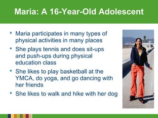Maria: A 16-Year-Old Adolescent
• Maria participates in many types of
physical activities in many places
• She plays tennis and does sit-ups
and push-ups during physical
education class
• She likes to play basketball at the
YMCA, do yoga, and go dancing with
her friends
• She likes to walk and hike with her dog
 