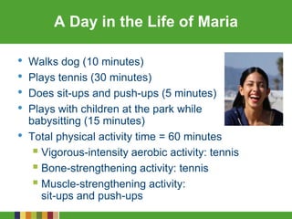 A Day in the Life of Maria
• Walks dog (10 minutes)
• Plays tennis (30 minutes)
• Does sit-ups and push-ups (5 minutes)
• Plays with children at the park while
babysitting (15 minutes)
• Total physical activity time = 60 minutes
 Vigorous-intensity aerobic activity: tennis
 Bone-strengthening activity: tennis
 Muscle-strengthening activity:
sit-ups and push-ups
 