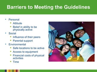 Barriers to Meeting the Guidelines
• Personal
 Attitude
 Belief in ability to be
physically active
• Social
 Influence of their peers
 Parental support
• Environmental
 Safe locations to be active
 Access to equipment
 Financial costs of physical
activities
 Time
 