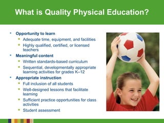 What is Quality Physical Education?
• Opportunity to learn
 Adequate time, equipment, and facilities
 Highly qualified, certified, or licensed
teachers
• Meaningful content
 Written standards-based curriculum
 Sequential, developmentally appropriate
learning activities for grades K–12
• Appropriate instruction
 Full inclusion of all students
 Well-designed lessons that facilitate
learning
 Sufficient practice opportunities for class
activities
 Student assessment
 