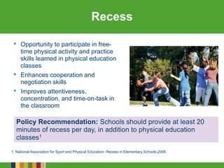 Recess
1. National Association for Sport and Physical Education. Recess in Elementary Schools;2006.
• Opportunity to participate in free-
time physical activity and practice
skills learned in physical education
classes
• Enhances cooperation and
negotiation skills
• Improves attentiveness,
concentration, and time-on-task in
the classroom
Policy Recommendation: Schools should provide at least 20
minutes of recess per day, in addition to physical education
classes1
 